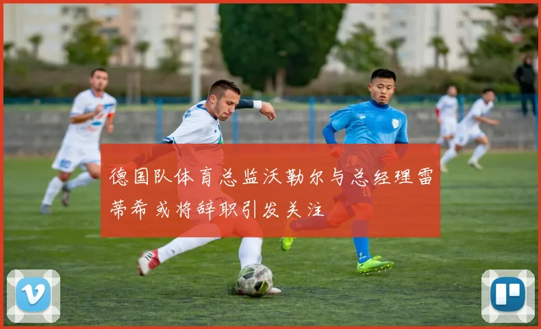 德国队体育总监沃勒尔与总经理雷蒂希或将辞职引发关注