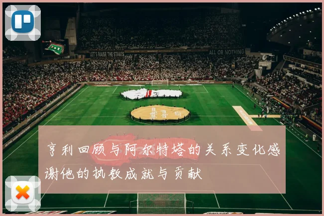 亨利回顾与阿尔特塔的关系变化感谢他的执教成就与贡献