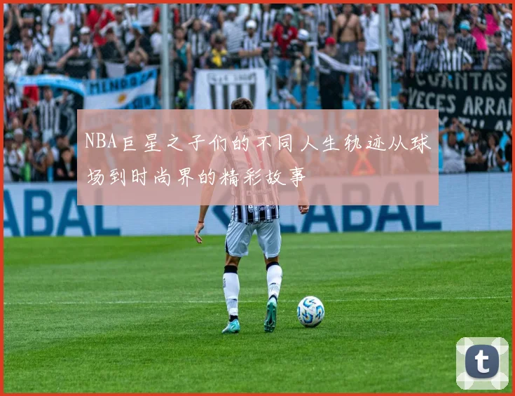 NBA巨星之子们的不同人生轨迹从球场到时尚界的精彩故事
