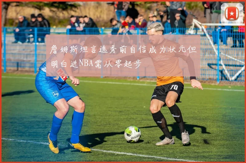 詹姆斯坦言选秀前自信成为状元但明白进NBA需从零起步