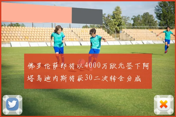 佛罗伦萨即将以4000万欧元签下阿塔乌迪内斯将获30二次转会分成