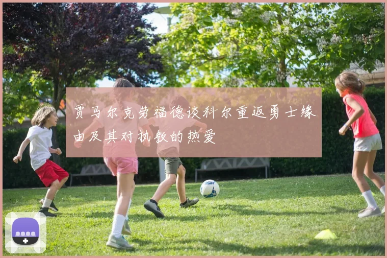 贾马尔克劳福德谈科尔重返勇士缘由及其对执教的热爱