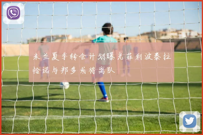 米兰夏季转会计划曝光菲利波泰拉恰诺与邦多或将离队