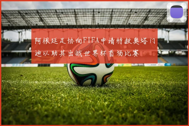 阿根廷足协向FIFA申请特赦奥塔门迪以助其出战世界杯首场比赛