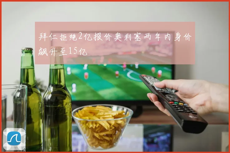 拜仁拒绝2亿报价奥利塞两年内身价飙升至15亿