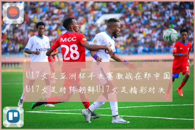U17女足亚洲杯半决赛激战在即中国U17女足对阵朝鲜U17女足精彩对决即将开启