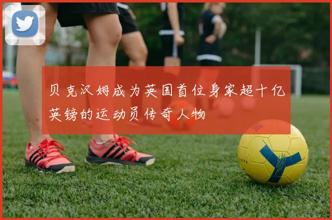 贝克汉姆成为英国首位身家超十亿英镑的运动员传奇人物