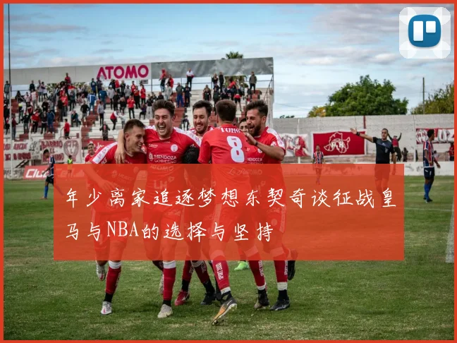 年少离家追逐梦想东契奇谈征战皇马与NBA的选择与坚持