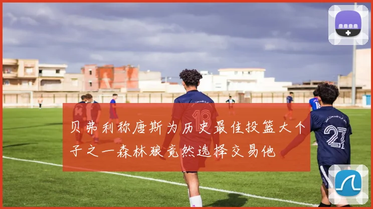 贝弗利称唐斯为历史最佳投篮大个子之一森林狼竟然选择交易他