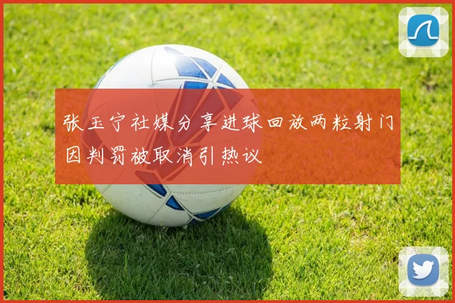 张玉宁社媒分享进球回放两粒射门因判罚被取消引热议