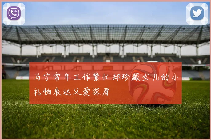 马宁常年工作繁忙却珍藏女儿的小礼物表达父爱深厚